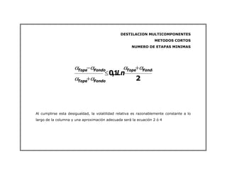 DESTILACION MULTICOMPONENTES
METODOS CORTOS
NUMERO DE ETAPAS MINIMAS
2
1
,
0
Fondo
Tope
Fondo
Tope
Fondo
Tope
Ln
α
α
α
α
α
α +
≤
+
−
Al cumplirse esta desigualdad, la volatilidad relativa es razonablemente constante a lo
largo de la columna y una aproximación adecuada será la ecuación 2 ó 4
 