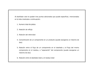 Al diseñador solo le quedan tres puntos adicionales que puede especificar, mencionados
en la lista mostrada a continuación:
1. Numero total de platos
2. Relación de reflujo
3. Relación del rehervidor
4. Concentración de un componente en un producto (puede escogerse un máximo de
dos)
5. Relación entre el flujo de un componente en el destilado y el flujo del mismo
componente en el residuo, o “separación” del componente (puede escogerse un
máximo de dos)
6. Relación entre el destilado total y el residuo total
 