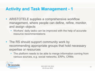 IEEE DEST-CEE 2012
18-20 June 2012
10
 ARISTOTELE supplies a comprehensive workflow
management, where people can define, refine, monitor,
and assign objects
 Workers’ daily tasks can be improved with the help of accurate
resource recommendations
 The RS should support community work by
recommending appropriate groups that hold necessary
expertise or resources
 The platform needs to be able to merge information coming from
various sources, e.g. social networks, ERPs, CRMs
Activity and Task Management - 1
 