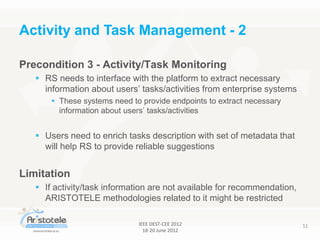 IEEE DEST-CEE 2012
18-20 June 2012
11
Precondition 3 - Activity/Task Monitoring
 RS needs to interface with the platform to extract necessary
information about users’ tasks/activities from enterprise systems
 These systems need to provide endpoints to extract necessary
information about users’ tasks/activities
 Users need to enrich tasks description with set of metadata that
will help RS to provide reliable suggestions
Limitation
 If activity/task information are not available for recommendation,
ARISTOTELE methodologies related to it might be restricted
Activity and Task Management - 2
 