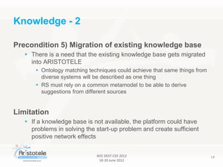 IEEE DEST-CEE 2012
18-20 June 2012
14
Precondition 5) Migration of existing knowledge base
 There is a need that the existing knowledge base gets migrated
into ARISTOTELE
 Ontology matching techniques could achieve that same things from
diverse systems will be described as one thing
 RS must rely on a common metamodel to be able to derive
suggestions from different sources
Limitation
 If a knowledge base is not available, the platform could have
problems in solving the start-up problem and create sufficient
positive network effects
Knowledge - 2
 