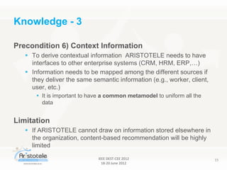 IEEE DEST-CEE 2012
18-20 June 2012
15
Precondition 6) Context Information
 To derive contextual information ARISTOTELE needs to have
interfaces to other enterprise systems (CRM, HRM, ERP,…)
 Information needs to be mapped among the different sources if
they deliver the same semantic information (e.g., worker, client,
user, etc.)
 It is important to have a common metamodel to uniform all the
data
Limitation
 If ARISTOTELE cannot draw on information stored elsewhere in
the organization, content-based recommendation will be highly
limited
Knowledge - 3
 