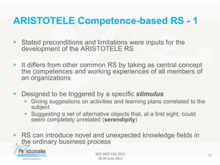 IEEE DEST-CEE 2012
18-20 June 2012
16
 Stated preconditions and limitations were inputs for the
development of the ARISTOTELE RS
 It differs from other common RS by taking as central concept
the competences and working experiences of all members of
an organizations
 Designed to be triggered by a specific stimulus
 Giving suggestions on activities and learning plans correlated to the
subject
 Suggesting a set of alternative objects that, at a first sight, could
seem completely unrelated (serendipity)
 RS can introduce novel and unexpected knowledge fields in
the ordinary business process
ARISTOTELE Competence-based RS - 1
 