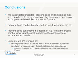 IEEE DEST-CEE 2012
18-20 June 2012
18
 We investigated important preconditions and limitations that
are considered to have impacts on the design and success of
a competence-based Recommender System
 Preconditions can be directly used as input factors for the RS
 Preconditions can inform the design of RS from a theoretical
point of view with the goal to improve the acceptance of
recommender results
 Currently we are working on:
 The implementation of the RS within the ARISTOTELE platform
 Validation of the approach through independent experiments
 Results of the validation presented during the Innovation Adoption
Forum
Conclusions
 