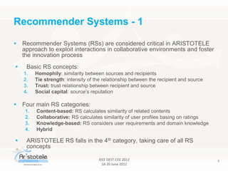IEEE DEST-CEE 2012
18-20 June 2012
4
 Recommender Systems (RSs) are considered critical in ARISTOTELE
approach to exploit interactions in collaborative environments and foster
the innovation process
 Basic RS concepts:
1. Homophily: similarity between sources and recipients
2. Tie strength: intensity of the relationship between the recipient and source
3. Trust: trust relationship between recipient and source
4. Social capital: source’s reputation
 Four main RS categories:
1. Content-based: RS calculates similarity of related contents
2. Collaborative: RS calculates similarity of user profiles basing on ratings
3. Knowledge-based: RS considers user requirements and domain knowledge
4. Hybrid
 ARISTOTELE RS falls in the 4th category, taking care of all RS
concepts
Recommender Systems - 1
 