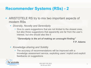 IEEE DEST-CEE 2012
18-20 June 2012
5
 ARISTOTELE RS try to mix two important aspects of
modern RSs
 Diversity, Novelty and Serendipity
 Give to users suggestions that are not limited to the closest ones,
but also those suggestions that apparently are far from the user’s
interest, but she should also like it
“Serendipity is the art of making an unsought finding”
F.P. Adams
 Knowledge-sharing and Solidity
 The accuracy of recommendations will be improved with a
knowledge assessment service, exploiting users’ implicit and explicit
feedbacks on suggestions
Recommender Systems (RSs) - 2
 