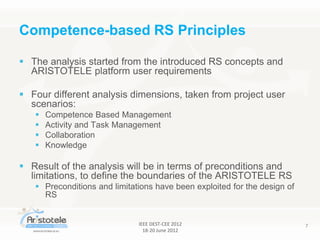 IEEE DEST-CEE 2012
18-20 June 2012
7
 The analysis started from the introduced RS concepts and
ARISTOTELE platform user requirements
 Four different analysis dimensions, taken from project user
scenarios:
 Competence Based Management
 Activity and Task Management
 Collaboration
 Knowledge
 Result of the analysis will be in terms of preconditions and
limitations, to define the boundaries of the ARISTOTELE RS
 Preconditions and limitations have been exploited for the design of
RS
Competence-based RS Principles
 