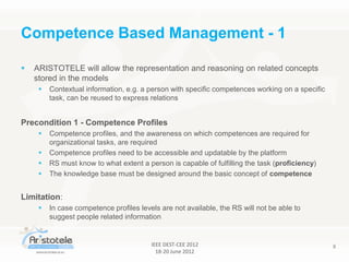 IEEE DEST-CEE 2012
18-20 June 2012
8
 ARISTOTELE will allow the representation and reasoning on related concepts
stored in the models
 Contextual information, e.g. a person with specific competences working on a specific
task, can be reused to express relations
Precondition 1 - Competence Profiles
 Competence profiles, and the awareness on which competences are required for
organizational tasks, are required
 Competence profiles need to be accessible and updatable by the platform
 RS must know to what extent a person is capable of fulfilling the task (proficiency)
 The knowledge base must be designed around the basic concept of competence
Limitation:
 In case competence profiles levels are not available, the RS will not be able to
suggest people related information
Competence Based Management - 1
 