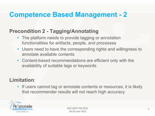 IEEE DEST-CEE 2012
18-20 June 2012
9
Precondition 2 - Tagging/Annotating
 The platform needs to provide tagging or annotation
functionalities for artifacts, people, and processes
 Users need to have the corresponding rights and willingness to
annotate available contents
 Content-based recommendations are efficient only with the
availability of suitable tags or keywords
Limitation:
 If users cannot tag or annotate contents or resources, it is likely
that recommender results will not reach high accuracy
Competence Based Management - 2
 