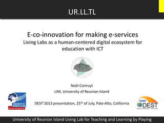 E-co-innovation for making e-services
Living Labs as a human-centered digital ecosystem for
education with ICT
Noël Conruyt
LIM, University of Reunion Island
DEST’2013 presentation, 25th of July, Palo-Alto, California
UR.LL.TL
University of Reunion Island Living Lab for Teaching and Learning by Playing
 