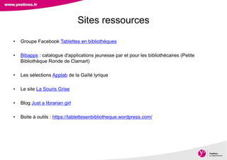 Direction des Archives, du Patrimoine, de l’Archéologie et de la Culture
• Groupe Facebook Tablettes en bibliothèques
• Bibapps : catalogue d'applications jeunesse par et pour les bibliothécaires (Petite
Bibliothèque Ronde de Clamart)
• Les sélections Applab de la Gaïté lyrique
• Le site La Souris Grise
• Blog Just a librarian girl
• Boite à outils : https://tablettesenbibliotheque.wordpress.com/
Sites ressources
 
