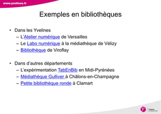 Direction des Archives, du Patrimoine, de l’Archéologie et de la Culture
• Dans les Yvelines
– L’Atelier numérique de Versailles
– Le Labo numérique à la médiathèque de Vélizy
– Bibliothèque de Viroflay
• Dans d’autres départements
– L’expérimentation TabEnBib en Midi-Pyrénées
– Médiathèque Gulliver à Châlons-en-Champagne
– Petite bibliothèque ronde à Clamart
Exemples en bibliothèques
 