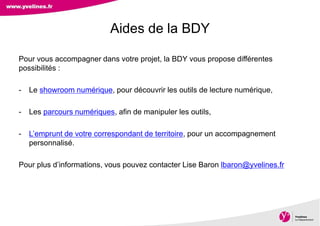 Direction des Archives, du Patrimoine, de l’Archéologie et de la Culture
Pour vous accompagner dans votre projet, la BDY vous propose différentes
possibilités :
- Le showroom numérique, pour découvrir les outils de lecture numérique,
- Les parcours numériques, afin de manipuler les outils,
- L’emprunt de votre correspondant de territoire, pour un accompagnement
personnalisé.
Pour plus d’informations, vous pouvez contacter Lise Baron lbaron@yvelines.fr
Aides de la BDY
 