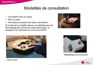 Direction des Archives, du Patrimoine, de l’Archéologie et de la Culture
• Consultation libre sur place
• Prêt sur place
• Prêt externe procédure de retour (vérification)
Si le prêt est la modalité retenue, les tablettes peuvent
être cataloguées comme les autres documents, et
équipées d’un code-barre ou d’une puce RFID.
Modalités de consultation
Médiathèque de Suresnes
Gaîté Lyrique
 