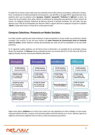 El origen de las visitas a estas webs está muy repartido entre tráfico directo, buscadores, webmails y enlaces.
Pero, si analizamos el tráfico procedente de buscadores, más del 60% es de pago (PPC). Siguiendo esta línea,
podemos decir que las palabras clave ‘groupon, ‘citydeal’, ’groupalia’, ‘letsbonus’ y ‘offerum’, es decir, las
marcas de los principales sitios webs, lideran el ranking de las búsquedas que generaron mayor número de
visitas a la categoría Compras Colectivas de Netsuus durante el periodo analizado. Por otro lado, hay que
destacar que el 6% de las búsquedas que llevaron tráfico a alguna web de la categoría incluyeron la palabra
‘oferta’ y todas ellas fueron a través de un enlace patrocinado.



Compras Colectivas. Presencia en Redes Sociales.

Las redes sociales suponen para estas empresas un gran escaparate en el que vender sus productos y donde
conseguir más usuarios. Es por ello que realizan una labor intensiva de comunicación tanto en facebook
como en twitter, donde disponen canales personalizados por cada una de las localidades en las que están
presentes.

En el siguiente cuadro podemos ver de forma clara la dimensión y la actividad de las principales marcas
dentro de Facebook. En Netsuus hemos analizado durante una semana (del 07 al 13 de marzo de 2011) las
páginas oficiales de estas marcas para Madrid y Barcelona:




          Análisis de las páginas oficiales de las diferentes marcas en las ciudades de Madrid y Barcelona durante la semana del 07 al 13 de marzo




Según estos datos, LetsBonus es la marca que cuenta con más seguidores en estas ciudades y la que mayor
respuesta obtiene de ellos, aunque no les permite publicar de forma directa en su muro. Además, apenas se
registran comentarios negativos hacia la marca o hacia los productos que oferta.




                                                                                                                                                     4
 