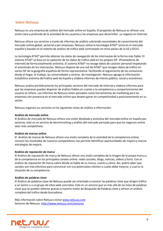 Sobre Netsuus

Netsuus es una empresa de análisis del mercado online en España. El propósito de Netsuus es ofrecer una
visión clara y profunda de la actividad de los usuarios y las empresas que desarrollan su negocio en Internet.

Netsuus ofrece sus servicios a través de informes de análisis cubriendo necesidades de conocimiento del
mercado online global, sectorial y por empresas. Netsuus utiliza la tecnología ATAS® única en el mercado
español y basada en el sistema de análisis de tráfico web contrastado en otros países de la UE y EEUU.

La tecnología ATAS® permite obtener los datos de navegación de los internautas de la forma más fiable. El
sistema ATAS® se basa en la captación de los datos de tráfico web en los propios ISP (Proveedores de
Internet) de forma totalmente anónima. El sistema ATAS® no recoge datos de carácter personal respetando
el anonimato de los internautas. Netsuus dispone de una red de ATAS® que recogen datos de tráfico en
varios ISP de la geografía española de forma representativa facilitando el seguimiento de las conexiones
desde el hogar, el trabajo, las universidades y centros de investigación. Netsuus agrega la información
Estadística anónima del tráfico web de España y elabora informes de interés público, social y económico.

Netsuus analiza periódicamente los principales sectores del mercado de Internet y elabora informes para
que las empresas puedan disponer de análisis fiables en cuanto a la competencia y comportamientos del
usuario se refiere. Los informes de Netsuus están pensados como herramientas de marketing para las
empresas con presencia en el mercado online que deseen ganar en competitividad y posicionamiento en su
sector.

Netsuus organiza sus servicios en las siguientes áreas de análisis e información:

Análisis de mercado online
El Análisis de mercado de Netsuus ofrece una visión detallada y evolutiva del mercado online en España por
sectores, este es un servicio de benchmarking y análisis del mercado pensado para que los negocios online
sean más competitivos.

Análisis de marcas online
El Análisis de marcas de Netsuus ofrece una visión completa de la actividad de la competencia online,
conocer los resultados de nuestros competidores nos permite identificar oportunidades de mejora y marcar
estrategias de mejora.

Análisis de reputación de marca
El Análisis de reputación de marca de Netsuus ofrece una visión completa de la imagen de la propia marca y
de la competencia en los principales canales online: redes sociales, blogs, noticias, videos y foros. Con el
análisis de reputación de marca sabrá dónde se habla de su marca, cuanto y cómo. Así, podrá saber que
canales son más efectivos para comunicar con sus potenciales clientes o cuales debe mejorar, y cual es la
situación de su competencia.

Análisis de palabras clave
El Análisis de palabras clave de Netsuus puede ser orientado a conocer las palabras clave que dirigen tráfico
a un sector o a un grupo de sitios web concretos. Este es un servicio que va más allá de las listas de palabras
clave que se pueden obtener gracias a nuestro motor de Búsqueda de Palabras clave y ofrece un análisis
completo del tráfico desde buscadores.

Más información sobre Netsuus visitar www.netsuus.com
Sectores de Netsuus: http://www.netsuus.com/sectores




                                                                                                              6
 