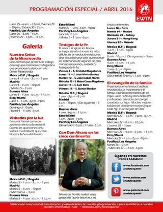 Lunes25–6a.m.–12p.m./Viernes29
–10p.m./Sábado30–2a.m.
Pacífico/Los Ángeles
Lunes25–3a.m.–9a.m.
/Viernes29–7p.m.–11p.m.
Galería
Nuestro Señor
de la Misericordia
Documental que presenta el trabajo
de un grupo misionero en Argentina
que promueve la devoción a la
Divina Misericordia.
México D.F. / Bogotá
Lunes 4 – 1 a.m. - 3 p.m. - 8 p.m.
Madrid
Lunes 4 – 8 a.m. - 10 p.m.
/ Martes 5 – 3 a.m.
Buenos Aires
Lunes 4 – 4 a.m. - 6 p.m. - 11 p.m.
Este/Miami
Lunes4–1a.m.-2p.m.-9p.m.
Pacífico/Los Ángeles
Domingo3-10p.m.
/Lunes4–11a.m.-6p.m.
Visitados por la luz
Presenta Fátima como un
acontecimiento sobrenatural.
Cuenta las apariciones de la
Señora mas brillante que el sol.
Nuestra Señora del Rosario.
México D.F. / Bogotá
Martes 5 – 1 a.m. - 3 p.m. - 8 p.m.
Madrid
Martes 5 – 8 a.m. - 10 p.m.
/ Miércoles 6 – 3 a.m.
Buenos Aires
Martes 5 – 4 a.m. - 6 p.m. - 11 p.m.
Visite ewtn.com/español para horarios y actualización de nuestra programación o para suscribirse a nuestro
boletín informativo “Alas” • facebook.com/ewtnespanol
Este/Miami
Martes5–1a.m.-2p.m.-9p.m.
Pacífico/Los Ángeles
Lunes4-10p.m.
/Martes5–11a.m.-6p.m.
Testigos de la fe
El amor a la Iglesia los llevó a
entregar su vida durante los años
difíciles de la revolución mexicana.
Una extraordinaria serie que nos trae
los testimonios de algunos de esos
mártires mexicanos, auténticos
Testigos de la Fe.
Viernes 8 – S. Cristóbal Magallanes
Lunes 11 – S. José María Robles
Martes 12 – S. José Isabel Flores
Miércoles13–S.MateoCorreaMagallanes
Jueves 14 – S. Luis Batís
Viernes 15 – S. Daniel Roldan
México D.F. / Bogotá
1 a.m. - 3 p.m. - 8 p.m.
Madrid
8 a.m. - 10 p.m. / (Día siguiente) – 3
a.m.
Buenos Aires
4 a.m. - 6 p.m. - 11 p.m.
Este/Miami
1a.m.-2p.m.-9p.m.
Pacífico/Los Ángeles
(Díaanterior)10p.m./11a.m.-6p.m.
Con Don Álvaro en los
cinco continentes
Álvaro del Portillo realizó viajes
pastorales que le llevaron a los
cinco continentes.
Lunes 18 – Paris
Martes 19 – México
Miércoles 20 – Sídney
Jueves 21 – Hong Kong
Viernes 22 – Nairobi
México D.F. / Bogotá
1 a.m. - 3 p.m. - 8 p.m.
Madrid
8 a.m. - 10 p.m. / (Día siguiente) – 3 a.m.
Buenos Aires
4 a.m. - 6 p.m. - 11 p.m.
Este/Miami
1a.m.-2p.m.-9p.m.
Pacífico/Los Ángeles
(Díaanterior)10p.m./11a.m.-6p.m.
El evangelio de la familia
Presenta las enseñanzas Católicas
relacionadas al matrimonio y la
familia, citando comentarios de los
Papas Juan Pablo II y Benedicto XVI
y reflexiones ofrecidas por parejas
casadas y sus hijos. Muchas mujeres
hablan del don de ser madres y que
cada hijo es un regalo de Dios.
México D.F. / Bogotá
Miércoles 27 – 1 a.m. - 3 p.m. - 8 p.m.
Madrid
Miércoles 27 – 8 a.m. - 10 p.m.
/ Jueves 28 – 3 a.m.
Buenos Aires
Miércoles 27 – 4 a.m. - 6 p.m. - 11 p.m.
Este/Miami
Miércoles27–1a.m.-2p.m.-9p.m.
Pacífico/Los Ángeles
Martes26-10p.m.
/Miércoles27–11a.m.-6p.m.
www.facebook.com
/ewtnespanol
www.twitter.com
/ewtnespanol
www.pinterest.com
/ewtnespanol
Síganos en nuestras
Redes Sociales:
 