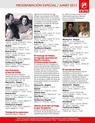 Visite ewtn.com/español para horarios y actualización de nuestra programación
o para suscribirse a nuestro boletín informativo “Alas” • facebook.com/ewtnespanol
México D.F. - Bogotá
Lunes 5 – 11 a.m. / Viernes 9 – 4 p.m.
– 9 p.m. / Sábado 10 – 2 a.m.
Madrid
Lunes 5 – 6 p.m. / Viernes 9 – 11
p.m. / Sábado 10 – 4 a.m. – 9 a.m.
Buenos Aires
Lunes 5 – 1 p.m. / Viernes 9 – 6 p.m. –
11 p.m. / Sábado 10 – 4 a.m.
Este/Miami
Lunes5–6a.m.–12p.m./Viernes9–
10p.m./Sábado10–2a.m.
Pacífico/Los Ángeles
Lunes5–3a.m.–3a.m./Viernes9–
7p.m./Sábado10–11p.m.
San Francisco,
el loco de Cristo
Documental acerca del joven
caballero de Asís que cambia de vida
para emprender una aventura divina
que renovó la Iglesia del s. XII.
México D.F. - Bogotá
Lunes 12 – 11 a.m. / Viernes 16 –
4 p.m. – 9 p.m. / Sábado 17 – 2 a.m.
Madrid
Lunes 12 – 6 p.m. / Viernes 16 –
11 p.m. / Sábado 17 – 4 a.m. – 9 a.m.
Buenos Aires
Lunes 12 – 1 p.m. / Viernes 16 –
6 p.m. – 11 p.m. / Sábado 17 – 4 a.m.
Este/Miami
Lunes12–6a.m.–12p.m./Viernes16–
10p.m./Sábado17–2a.m.
Pacífico/Los Ángeles
Lunes12–3a.m.–3a.m./Viernes16–
7p.m./Sábado17–11p.m.
Testigo de la esperanza
Basado en el libro Testigo de
Esperanza, escrito por George
Weigel, este programa fue filmado
tanto en Roma como en Cracovia y
muestra tanto la vida personal como
las batallas de los primeros papas
no italianos a lo largo de 450 años.
México D.F. - Bogotá
Martes 13 – 2 a.m. / Jueves 15 - 4 p.m. –
9 p.m. / Viernes 16 – 11 a.m.
Madrid
Martes 13 – 9 a.m. / Jueves 15 - 11 p.m.
/ Viernes 16 – 4 a.m. - 6 p.m.
Buenos Aires
Martes 13 – 4 a.m. / Jueves 15 - 6 p.m. –
11 p.m. / Viernes 16 – 1 p.m.
Este/Miami
Martes 13 – 6 a.m. – 12 p.m. / Jueves
15 - 10 p.m. / Viernes 16 – 2 a.m.
Pacífico/Los Ángeles
Martes 13 – 3 a.m. – 9 a.m. / Jueves 15 -
7 p.m. – 11 p.m.
El mensaje de Fátima,
la segunda aparición de
Nuestra Señora;
El Inmaculado Corazón
El 13 de junio de 1917 el pueblo de
Fátima está celebrando la fiesta de San
Antonio. Como a Lucía le encantan los
festivales, ella no cree que su hija se
lo pierda; pero ella y sus primos van a
Cova da Iria, donde Nuestra Señora se
aparece por segunda vez. Ella les pide
que la humanidad haga reparaciones
por los pecados y ultrajes en contra del
Inmaculado Corazón, el cual sostiene
en su mano.
México D.F. - Bogotá
Martes 13 – 5:30 p.m. – 11 p.m.
Madrid
Miércoles 14 – 12:30 a.m. – 6 a.m.
Buenos Aires
Martes 13 – 7:30 p.m. / Miércoles 14 – 1 a.m.
Este/Miami
Martes 13 – 1:30 p.m. – 11 p.m.
Pacífico/Los Ángeles
Martes 13 – 10:30 a.m. – 8 p.m.
Alexia: Jesús que yo haga
lo que Tú quieras
Este documental está basado en el
testimonio de vida de Alexia, una chica
española que murió el 5 de diciembre
de 1985 a los catorce años tras una
enfermedad muy larga y dolorosa.
Ella es un verdadero ejemplo de
fortaleza espiritual.
México D.F. - Bogotá
Lunes 19 – 11 a.m. / Viernes 23 –
4 p.m. – 9 p.m. / Sábado 24 – 2 a.m.
Madrid
Lunes 19 – 6 p.m. / Viernes 23 – 11 p.m.
/ Sábado 24 – 4 a.m. – 9 a.m.
Buenos Aires
Lunes 19 – 1 p.m. / Viernes 23 – 6 p.m.
– 11 p.m. / Sábado 24 – 4 a.m.
Este/Miami
Lunes 19 – 6 a.m. – 12 p.m. / Viernes
23 – 10 p.m. / Sábado 24 – 2 a.m.
Pacífico/Los Ángeles
Lunes 19 – 3 a.m. – 3 a.m. / Viernes 23
– 7 p.m. – 11 p.m.
El secreto de Saulo
Este documental presenta la vida de
San Pablo y su conversión al
cristianismo. Teólogos, biblistas, obispos
y sacerdotes conocedores del tema
comparten sus comentarios acerca del
nacimiento, educación, conversión y
ministerio apostólico de Pablo de Tarso.
México D.F. - Bogotá
Lunes 26 – 11 a.m. / Viernes 30 –
4 p.m. – 9 p.m. / Sábado 1 – 2 a.m.
Madrid
Lunes 26 – 6 p.m. / Viernes 30 –
11 p.m. / Sábado 1 – 4 a.m. – 9 a.m.
Buenos Aires
Lunes 26 – 1 p.m. / Viernes 30 – 6 p.m.
– 11 p.m. / Sábado 1 – 4 a.m.
Este/Miami
Lunes 26 – 6 a.m. – 12 p.m. / Viernes
30 – 10 p.m. / Sábado 1 – 2 a.m.
Pacífico/Los Ángeles
Lunes 26 – 3 a.m. – 3 a.m.
/ Viernes 30 – 7 p.m. – 11 p.m.
 