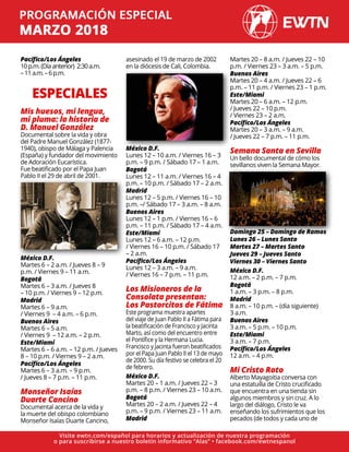 Pacífico/Los Ángeles
10p.m.(Díaanterior) 2:30a.m.
–11a.m.–6p.m.
ESPECIALES
Mis huesos, mi lengua,
mi pluma: la historia de
D. Manuel González
Documental sobre la vida y obra
del Padre Manuel González (1877-
1940), obispo de Málaga y Palencia
(España) y fundador del movimiento
de Adoración Eucarística.
Fue beatificado por el Papa Juan
Pablo II el 29 de abril de 2001.
México D.F.
Martes 6 – 2 a.m. / Jueves 8 – 9
p.m. / Viernes 9 – 11 a.m.
Bogotá
Martes 6 – 3 a.m. / Jueves 8
– 10 p.m. / Viernes 9 – 12 p.m.
Madrid
Martes 6 – 9 a.m.
/ Viernes 9 – 4 a.m. – 6 p.m.
Buenos Aires
Martes 6 – 5 a.m.
/ Viernes 9 – 12 a.m. – 2 p.m.
Este/Miami
Martes 6 – 6 a.m. – 12 p.m. / Jueves
8 – 10 p.m. / Viernes 9 – 2 a.m.
Pacífico/Los Ángeles
Martes 6 – 3 a.m. – 9 p.m.
/ Jueves 8 – 7 p.m. – 11 p.m.
Monseñor Isaías
Duarte Cancino
Documental acerca de la vida y
la muerte del obispo colombiano
Monseñor Isaías Duarte Cancino,
asesinado el 19 de marzo de 2002
en la diócesis de Cali, Colombia.
México D.F.
Lunes 12 – 10 a.m. / Viernes 16 – 3
p.m. – 9 p.m. / Sábado 17 – 1 a.m.
Bogotá
Lunes 12 – 11 a.m. / Viernes 16 – 4
p.m. – 10 p.m. / Sábado 17 – 2 a.m.
Madrid
Lunes 12 – 5 p.m. / Viernes 16 – 10
p.m. –/ Sábado 17 – 3 a.m. – 8 a.m.
Buenos Aires
Lunes 12 – 1 p.m. / Viernes 16 – 6
p.m. – 11 p.m. / Sábado 17 – 4 a.m.
Este/Miami
Lunes 12 – 6 a.m. – 12 p.m.
/ Viernes 16 – 10 p.m. / Sábado 17
– 2 a.m.
Pacífico/Los Ángeles
Lunes 12 – 3 a.m. – 9 a.m.
/ Viernes 16 – 7 p.m. – 11 p.m.
Los Misioneros de la
Consolata presentan:
Los Pastorcitos de Fátima
Este programa muestra apartes
del viaje de Juan Pablo II a Fátima para
la beatificación de Francisco y Jacinta
Marto, así como del encuentro entre
el Pontífice y la Hermana Lucia.
Francisco y Jacinta fueron beatificados
por el Papa Juan Pablo II el 13 de mayo
de 2000. Su día festivo se celebra el 20
de febrero.
México D.F.
Martes 20 – 1 a.m. / Jueves 22 – 3
p.m. – 8 p.m. / Viernes 23 – 10 a.m.
Bogotá
Martes 20 – 2 a.m. / Jueves 22 – 4
p.m. – 9 p.m. / Viernes 23 – 11 a.m.
Madrid
Martes 20 – 8 a.m. / Jueves 22 – 10
p.m. / Viernes 23 – 3 a.m. – 5 p.m.
Buenos Aires
Martes 20 – 4 a.m. / Jueves 22 – 6
p.m. – 11 p.m. / Viernes 23 – 1 p.m.
Este/Miami
Martes 20 – 6 a.m. – 12 p.m.
/ Jueves 22 – 10 p.m.
/ Viernes 23 – 2 a.m.
Pacífico/Los Ángeles
Martes 20 – 3 a.m. – 9 a.m.
/ Jueves 22 – 7 p.m. – 11 p.m.
Semana Santa en Sevilla
Un bello documental de cómo los
sevillanos viven la Semana Mayor.
Domingo 25 – Domingo de Ramos
Lunes 26 – Lunes Santo
Martes 27 – Martes Santo
Jueves 29 – Jueves Santo
Viernes 30 – Viernes Santo
México D.F.
12 a.m. – 2 p.m. – 7 p.m.
Bogotá
1 a.m. – 3 p.m. – 8 p.m.
Madrid
8 a.m. – 10 p.m. – (día siguiente)
3 a.m.
Buenos Aires
3 a.m. – 5 p.m. – 10 p.m.
Este/Miami
3 a.m. – 7 p.m.
Pacífico/Los Ángeles
12 a.m. – 4 p.m.
Mi Cristo Roto
Alberto Mayagoitia conversa con
una estatuilla de Cristo crucificado
que encuentra en una tienda sin
algunos miembros y sin cruz. A lo
largo del diálogo, Cristo le va
enseñando los sufrimientos que los
pecados (de todos y cada uno de
Visite ewtn.com/español para horarios y actualización de nuestra programación
o para suscribirse a nuestro boletín informativo “Alas” • facebook.com/ewtnespanol
 