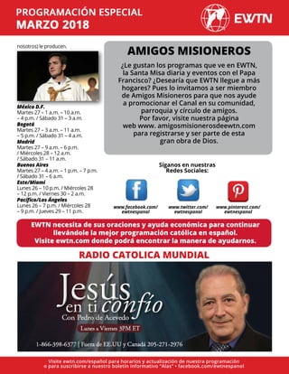 nosotros) le producen.
México D.F.
Martes 27 – 1 a.m. – 10 a.m.
– 4 p.m. / Sábado 31 – 3 a.m.
Bogotá
Martes 27 – 3 a.m. – 11 a.m.
– 5 p.m. / Sábado 31 – 4 a.m.
Madrid
Martes 27 – 9 a.m. – 6 p.m.
/ Miércoles 28 – 12 a.m.
/ Sábado 31 – 11 a.m.
Buenos Aires
Martes 27 – 4 a.m. – 1 p.m. – 7 p.m.
/ Sábado 31 – 6 a.m.
Este/Miami
Lunes 26 – 10 p.m. / Miércoles 28
– 12 p.m. / Viernes 30 – 2 a.m.
Pacífico/Los Ángeles
Lunes 26 – 7 p.m. / Miércoles 28
– 9 p.m. / Jueves 29 – 11 p.m.
RADIO CATOLICA MUNDIAL
EWTN necesita de sus oraciones y ayuda económica para continuar
llevándole la mejor programación católica en español.
Visite ewtn.com donde podrá encontrar la manera de ayudarnos.
Síganos en nuestras
Redes Sociales:
AMIGOS MISIONEROS
¿Le gustan los programas que ve en EWTN,
la Santa Misa diaria y eventos con el Papa
Francisco? ¿Desearía que EWTN llegue a más
hogares? Pues lo invitamos a ser miembro
de Amigos Misioneros para que nos ayude
a promocionar el Canal en su comunidad,
parroquia y círculo de amigos.
Por favor, visite nuestra página
web www. amigosmisionerosdeewtn.com
para registrarse y ser parte de esta
gran obra de Dios.
Visite ewtn.com/español para horarios y actualización de nuestra programación
o para suscribirse a nuestro boletín informativo “Alas” • facebook.com/ewtnespanol
www.facebook.com/
ewtnespanol
www.twitter.com/
ewtnespanol
www.pinterest.com/
ewtnespanol
 