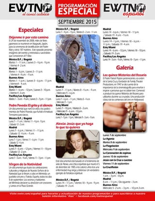 Especiales
Déjenme ir por este camino
El 24 de noviembre de 2008, miles de fieles
japoneses se reunieron en Nagasaki, Japón,
para la ceremonia de beatificación del Padre
Kibe y otros 187 mártires. Este episodio presenta
imágenes del evento y entrevistas a sacerdotes
que conocieron al P. Kibe.
México D.F. / Bogotá
Martes 1 – 11 a.m. / Jueves 3 – 4 p.m. - 9 p.m.
/ Viernes 4 - 2 a.m.
Madrid
Martes 1 – 6 p.m. / Jueves 3 – 11 p.m.
/ Viernes 4 - 4 a.m. – 9 a.m.
Buenos Aires
Martes 1 –1 p.m. / Jueves 3 – 6 p.m. - 11 p.m.
/ Viernes4 - 4 a.m.
Este/Miami
Martes1–6a.m.–12p.m./Jueves3–10p.m.
/Viernes4-2a.m.
Pacífico/Los Ángeles
Martes1–3a.m.–9a.m./Jueves3–7p.m.–11p.m.
PedroPoveda:Elgritoyelsilencio
Un documental que narra la vida y los padeci-
mientos de Pedro Poveda, que fundó el Instituto
Teresiano para laicos.
México D.F. / Bogotá
Lunes7–11a.m./Viernes11–4p.m.-9p.m.
/Sábado12-2a.m.
Madrid
Lunes 7 – 6 p.m. / Viernes 11 – 11 p.m.
/ Sábado 12 - 4 a.m. – 9 a.m.
Buenos Aires
Lunes7–1p.m./Viernes11–6p.m.-11p.m.
/Sábado12-4a.m.
Este/Miami
Lunes7–6a.m.–12p.m./Viernes11–10p.m.
/Sábado12-2a.m.
Pacífico/Los Ángeles
Lunes7–3a.m.–9a.m./Viernes11–7p.m.–11p.m.
Virgen de la Natividad
Un documentalqueilustralascelebraciones
culturalesyreligiosasdeNuestraSeñoradela
NatividadquesellevanacaboenMéntrida,un
pueblitocercanoaToledo,España,todoslosdías
8 de septiembre.Losvecinosyhabitantes
de Méntridadeclaransudevociónconoraciones
y cantosenlaPlazaGrande.
Visite ewtn.com/español para horarios y actualización de nuestra programación o para suscribirse a nuestro
boletín informativo “Alas” • facebook.com/ewtnespanol
México D.F. / Bogotá
Lunes7–4p.m.–9p.m./Martes8–2a.m.-11a.m.
Madrid
Lunes 7 – 11 p.m. / Martes 8 – 4 a.m. – 9 a.m.
/ Miércoles 9 – 6 p.m.
Buenos Aires
Lunes7–6p.m.–11p.m./Martes8–4a.m.
/Miércoles9–1p.m.
Este/Miami
Lunes7–10p.m./Martes8–2a.m.
/Miércoles9–6a.m.-12p.m.
Pacífico/Los Ángeles
Lunes7–7p.m.-11p.m./Miércoles9–3a.m.–9a.m.
Alexia: Jesús que yo haga
lo que tú quieres
Este documental está basado en el testimonio de
vida de Alexia, una chica española que murió el 5
de diciembre de 1985 a los catorce años tras una
enfermedad muy larga y dolorosa. Un verdadero
ejemplo de fortaleza espiritual.
México D.F. / Bogotá
Lunes 14 – 11 a.m. / Viernes 18 – 4 p.m. - 9 p.m.
/ Sábado 19 - 2 a.m.
Madrid
Lunes 14 – 6 p.m. / Viernes 18 – 11 p.m.
/ Sábado 19 - 4 a.m. – 9 a.m.
Buenos Aires
Lunes 14 –1 p.m. / Viernes 18 – 6 p.m. -
11 p.m. / Sábado 19 - 4 a.m.
Este/Miami
Lunes14–6a.m.–12p.m./Viernes18–10p.m.
/Sábado19-2a.m.
Pacífico/Los Ángeles
Lunes14–3a.m.–9a.m./Viernes18–7p.m.–11p.m.
Galería
Los quince Misterios del Rosario
ElPadrePatrickPeytonpertenecientealaorden
delaSantaCruzyfundadordeFamilyTheater
Productions,en1947sediocuentadela
importanciadelacinematografíaparaenseñare
inspirarapersonasquenosabíanleer.Comenzó
aproducirlosquinceMisteriosdelRosariopara
utilizarlosdurantesuscruzadas.Unaproducción
clásicadeloscomienzosdelcineenHollywood.
Lunes 7 de septiembre
La Agonía
Martes 8 de septiembre
La Flagelación
Miércoles 9 de septiembre
La Coronación de espinas
Jueves 10 de septiembre
Jesús con la Cruz a cuestas
Viernes 11 de septiembre
La Crucifixión
México D.F. / Bogotá
1 a.m. – 3 p.m. – 8 p.m.
Madrid
8 a.m. – 11 p.m. / Día siguiente – 3 a.m.
Buenos Aires
Miércoles 5 - 2 a.m. – 3 p.m. – 10 p.m.3 a.m.
 