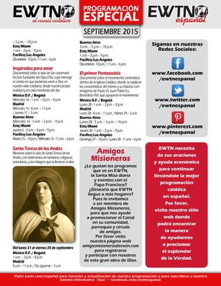 – 5 p.m. – 10 p.m.
Este/Miami
1a.m.–2p.m.–9p.m.
Pacífico/Los Ángeles
Díaanterior-10p.m./11a.m.–6p.m.
Inspirados para amar
Documental sobre la vida de San Josemaría
Escrivá, fundador del Opus Dei, cuyo mensaje
se centra en que podemos servir a Dios en
nuestra vida cotidiana, desde nuestra propia
realidad y en cada momento del día.
México D.F. / Bogotá
Miércoles 16 - 1 a.m. – 3 p.m. – 8 p.m.
Madrid
Miércoles 16 - 8 a.m. – 11 p.m.
/ Jueves 17 – 3 a.m.
Buenos Aires
Miércoles 16 - 1 a.m. – 2 p.m. – 9 p.m.
Este/Miami
Jueves6 -2a.m.–4p.m.–9p.m.
Pacífico/Los Ángeles
Martes15–10p.m./Miércoles16-11a.m.–6p.m.
Santa Teresa de los Andes
MiniseriesobrelavidadeSantaTeresadelos
Andes,contestimoniosdefamiliares,religiosas,
voluntarios,ylosmilagrosquelallevaronalaltar.
Del lunes 21 al viernes 25 de septiembre
México D.F. / Bogotá
1 a.m. – 3 p.m. – 8 p.m.
Madrid
8a.m.–11p.m./Díasiguiente–3a.m.
Buenos Aires
3 a.m. – 5 p.m. – 10 p.m.
Este/Miami
1a.m.–2p.m.–9p.m.
Pacífico/Los Ángeles
Díaanterior-10p.m./11a.m.–6p.m.
El primer Pentecostés
Documental sobre el movimiento carismático
dentro de la Iglesia Católica, donde se explican
las características del mismo y su historia, con
imágenes de Paulo VI, Juan Pablo II y
Benedicto XVI, que apoyaron el movimiento.
México D.F. / Bogotá
Lunes 28 - 1 a.m. – 3 p.m. – 8 p.m.
Madrid
Lunes28-8a.m.–11p.m./Martes29–3a.m.
Buenos Aires
Lunes 28 - 3 a.m. – 5 p.m. – 10 p.m.
Este/Miami
Jueves30-1a.m.–2p.m.–9p.m.
Pacífico/Los Ángeles
Domingo27–10p.m./Lunes28-11a.m.–6p.m.
Visite ewtn.com/español para horarios y actualización de nuestra programación o para suscribirse a nuestro
boletín informativo “Alas” • facebook.com/ewtnespanol
EWTN necesita
de sus oraciones
y ayuda económica
para continuar
llevándole la mejor
programación
católica
en español.
Por favor,
visite nuestro sitio
web donde
podrá encontrar
la manera
de ayudarnos
a proclamar
el esplendor
de la Verdad.
Síganos en nuestras
Redes Sociales:
www.facebook.com
/ewtnespanol
www.twitter.com
/ewtnespanol
www.pinterest.com
/ewtnespanol
Amigos
Misioneros
¿Le gustan los programas
que ve en EWTN,
la Santa Misa diaria
y eventos con el
Papa Francisco?
¿Desearía que EWTN
llegue a más hogares?
Pues lo invitamos
a ser miembro de
Amigos Misioneros,
para que nos ayude
a promocionar el Canal
en su comunidad,
parroquia y círculo
de amigos.
Por favor visite
nuestra página web
amigosmisionerosdeewtn.com
para registrarse
y participar con nosotros
de esta gran obra de Dios.
 