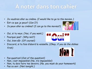 À noter dans ton cahier
• Je voudrais aller au cinéma. (I would like to go to the movies..)
• Est-ce que je peux? (Can I?)
• Je peux aller au cinéma? (I can go to the movies?)
• Oui, si tu veux. (Yes, if you want.)
• Pourquoi pas? (Why not?)
• Oui, bien sûr. (Of course!)
• D’accord, si tu fais d’abord la vaisselle. (Okay, if you do the dishes
first)
• Pas question! (Out of the question!)
• Non, c’est impossible! (No, it’s impossible!)
• Non, tu dois faire tes devoirs. (No, you must do your homework)
• Pas ce soir. (Not tonight.)
 