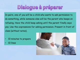 In pairs, one of you will be a child who wants to ask permission to
do something, while someone else will be the parent who keeps on
refusing. Have the child keep asking until the parent finally says
yes. Use the expressions for asking permission. Present in front of
class (without notes).
• 10 minutes to prepare
• 10 lines
 