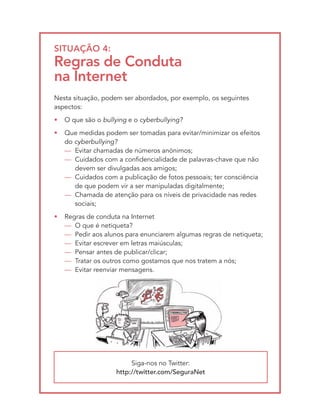 SItUAçãO 4:
Regras de conduta
na Internet
Nesta situação, podem ser abordados, por exemplo, os seguintes
aspectos:
•   O que são o bullying e o cyberbullying?
•   Que medidas podem ser tomadas para evitar/minimizar os efeitos
    do cyberbullying?
    — Evitar chamadas de números anónimos;
    — Cuidados com a confidencialidade de palavras-chave que não
       devem ser divulgadas aos amigos;
    — Cuidados com a publicação de fotos pessoais; ter consciência
       de que podem vir a ser manipuladas digitalmente;
    — Chamada de atenção para os níveis de privacidade nas redes
       sociais;
•   Regras de conduta na Internet
    — O que é netiqueta?
    — Pedir aos alunos para enunciarem algumas regras de netiqueta;
    — Evitar escrever em letras maiúsculas;
    — Pensar antes de publicar/clicar;
    — Tratar os outros como gostamos que nos tratem a nós;
    — Evitar reenviar mensagens.




                          Siga-nos no Twitter:
                     http://twitter.com/SeguraNet
 