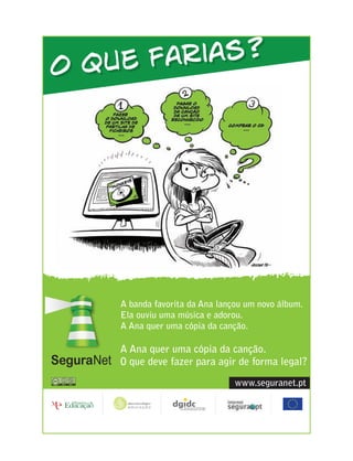 O que f arias?




    A banda favorita da Ana lançou um novo álbum.
    Ela ouviu uma música e adorou.
    A Ana quer uma cópia da canção.

    A Ana quer uma cópia da canção.
    O que deve fazer para agir de forma legal?

                                www.seguranet.pt
 