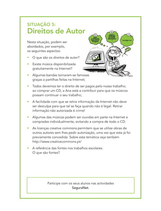 SItUAçãO 5:
direitos de Autor
Nesta situação, podem ser
abordados, por exemplo,
os seguintes aspectos:
•   O que são os direitos de autor?
•   Existe música disponibilizada
    gratuitamente na Internet?
•   Algumas bandas tornaram-se famosas
    graças a partilhas feitas na Internet;
•   Todos devemos ter o direito de ser pagos pelo nosso trabalho;
    ao comprar um CD, a Ana está a contribuir para que os músicos
    possam continuar o seu trabalho;
•   A facilidade com que se retira informação da Internet não deve
    ser desculpa para que tal se faça quando não é legal. Retirar
    informação não autorizada é crime!
•   Algumas das músicas podem ser ouvidas em parte na Internet e
    compradas individualmente, evitando a compra de todo o CD.
•   As licenças creative commons permitem que se utilize obras de
    outros autores sem lhes pedir autorização, uma vez que esta já foi
    previamente concedida. Sobre esta temática veja também
    http://www.creativecommons.pt/
•   A referência das fontes nos trabalhos escolares.
    O que são fontes?




              Participe com os seus alunos nas actividades
                              SeguraNet.
 