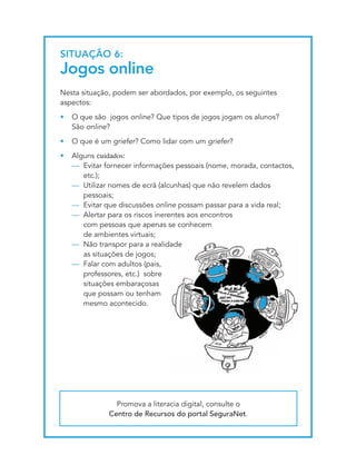 SItUAçãO 6:
Jogos online
Nesta situação, podem ser abordados, por exemplo, os seguintes
aspectos:
•   O que são jogos online? Que tipos de jogos jogam os alunos?
    São online?
•   O que é um griefer? Como lidar com um griefer?
•   Alguns cuidados:
    — Evitar fornecer informações pessoais (nome, morada, contactos,
       etc.);
    — Utilizar nomes de ecrã (alcunhas) que não revelem dados
       pessoais;
    — Evitar que discussões online possam passar para a vida real;
    — Alertar para os riscos inerentes aos encontros
       com pessoas que apenas se conhecem
       de ambientes virtuais;
    — Não transpor para a realidade
       as situações de jogos;
    — Falar com adultos (pais,
       professores, etc.) sobre
       situações embaraçosas
       que possam ou tenham
       mesmo acontecido.




                Promova a literacia digital, consulte o
              Centro de Recursos do portal SeguraNet.
 