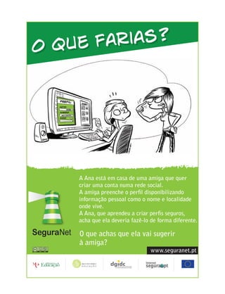 O que farias?




    A Ana está em casa de uma amiga que quer
    criar uma conta numa rede social.
    A amiga preenche o perﬁl disponibilizando
    informação pessoal como o nome e localidade
    onde vive.
    A Ana, que aprendeu a criar perﬁs seguros,
    acha que ela deveria fazê-lo de forma diferente.

    O que achas que ela vai sugerir
    à amiga?
                                 www.seguranet.pt
 