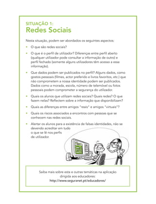 SItUAçãO 1:
Redes Sociais
Nesta situação, podem ser abordados os seguintes aspectos:
•   O que são redes sociais?
•   O que é o perfil de utilizador? Diferenças entre perfil aberto
    (qualquer utilizador pode consultar a informação de outro) e
    perfil fechado (somente alguns utilizadores têm acesso a essa
    informação).
•   Que dados podem ser publicados no perfil? Alguns dados, como
    gostos pessoais (filmes, actor preferido e livros favoritos, etc.) que
    não comprometem a nossa identidade podem ser publicados.
    Dados como a morada, escola, número de telemóvel ou fotos
    pessoais podem comprometer a segurança do utilizador.
•   Quais os alunos que utilizam redes sociais? Quais redes? O que
    fazem nelas? Reflectem sobre a informação que disponibilizam?
•   Quais as diferenças entre amigos “reais“ e amigos “virtuais“?
•   Quais os riscos associados a encontros com pessoas que se
    conhecem nas redes sociais.
•   Alertar os alunos para a existência de falsas identidades, não se
    devendo acreditar em tudo
    o que se lê nos perfis
    de utilizador.




          Saiba mais sobre esta e outras temáticas na aplicação
                        dirigida aos educadores:
                 http://www.seguranet.pt/educadores/
 