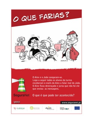 O que farias?




    O Alex e o João zangaram-se.
    Logo a seguir todos os alunos da turma
    receberam e-mails do Alex a falar mal do João.
    O Alex ﬁcou destroçado e jurou que não foi ele
    que enviou as mensagens.

    O que é que pode ter acontecido?

                                www.seguranet.pt
 