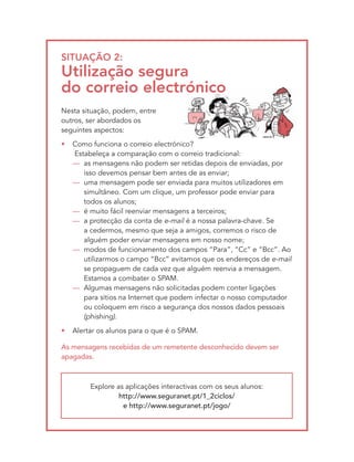 SItUAçãO 2:
Utilização segura
do correio electrónico
Nesta situação, podem, entre
outros, ser abordados os
seguintes aspectos:
•   Como funciona o correio electrónico?
    Estabeleça a comparação com o correio tradicional:
    — as mensagens não podem ser retidas depois de enviadas, por
       isso devemos pensar bem antes de as enviar;
    — uma mensagem pode ser enviada para muitos utilizadores em
       simultâneo. Com um clique, um professor pode enviar para
       todos os alunos;
    — é muito fácil reenviar mensagens a terceiros;
    — a protecção da conta de e-mail é a nossa palavra-chave. Se
       a cedermos, mesmo que seja a amigos, corremos o risco de
       alguém poder enviar mensagens em nosso nome;
    — modos de funcionamento dos campos “Para”, “Cc” e “Bcc”. Ao
       utilizarmos o campo “Bcc” evitamos que os endereços de e-mail
       se propaguem de cada vez que alguém reenvia a mensagem.
       Estamos a combater o SPAM.
    — Algumas mensagens não solicitadas podem conter ligações
       para sítios na Internet que podem infectar o nosso computador
       ou coloquem em risco a segurança dos nossos dados pessoais
       (phishing).
•   Alertar os alunos para o que é o SPAM.

As mensagens recebidas de um remetente desconhecido devem ser
apagadas.



         Explore as aplicações interactivas com os seus alunos:
                  http://www.seguranet.pt/1_2ciclos/
                   e http://www.seguranet.pt/jogo/
 