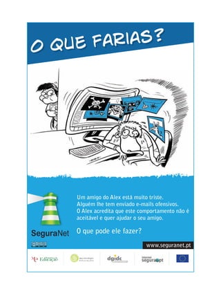O que farias?




        Um amigo do Alex está muito triste.
  O que Alguém lhe tem enviado e-mails ofensivos.
        achas que ela vai sugerir
  à amiga? acredita que este comportamento não é
        O Alex
        aceitável e quer ajudar o seu amigo.

        O que pode ele fazer?
                                    www.seguranet.pt
 