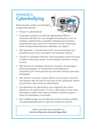 SItUAçãO 3:
cyberbullying
Nesta situação, podem ser abordados
os seguintes aspectos:
•   O que é o cyberbullying?
•   O que fazer quando se é vitima de cyberbullying? Referir a
    importância de falar com o encarregado de educação ou com um
    professor, relatando-lhes o sucedido. É desejável que os alunos
    compreendam que, mesmo sem mencionar nomes, é importante
    relatar situações desta natureza e desabafar com alguém.
•   Não aproveitar o “pseudo-anonimato” que as tecnologias nos
    possibilitam para enviar mensagens com conteúdo ofensivo.
•   Guardar as mensagens ofensivas. Estas mensagens servem de prova
    e revelam indícios que ajudam as autoridades a identificar os seus
    autores.
•   Não reenviar as mensagens ofensivas a ninguém. As mensagens
    ofensivas propagam-se normalmente muito depressa. É
    importante que o aluno perceba que não deve contribuir para essa
    propagação.
•   Não retribuir na mesma moeda. Alertar os alunos para o facto de
    não deverem agir do mesmo modo que os seus agressores, mesmo
    que já tenham sido vítimas de cyberbullying.
•   A problemática do cyberbullying não é específica do correio
    electrónico. As redes sociais, o e-mail, o telemóvel e outros meios
    tecnológicos estão muitas vezes envolvidos e também podem e
    devem ser abordados na discussão.
•   Que medidas podem ser tomadas para evitar/minimizar os efeitos
    do cyberbullying?Situação 4: regras de conduta na Internet


                 Saiba mais sobre estas temáticas no
               Centro de Recursos do portal SeguraNet.
 