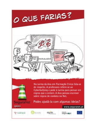 O que farias?




    Na turma da Ana em Formação Cívica fala-se
    de respeito. A professora refere-se ao
    Cyberbullying e pede à turma para pensar em
    regras que o evitem. A Ana pensou escrever
    sobre regras de conduta na Net.

    Podes ajudá-la com algumas ideias?
                               www.seguranet.pt
 