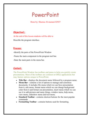PowerPoint
                     Done by: Shamsa Al-mamari 82927



Objective1:
At the end of this lesson students will be able to
Describe the program interface.


Process:
-Identify the parts of the PowerPoint Window
-Name the main component in the program tool bar.
-State the main parts in the menu bar.


Content:
The PowerPoint Window has toolbars and panes to help you quickly create
presentations. Most of the toolbars are common in Office applications but
may feature options unique to PowerPoint.
   ●   Title Bar - displays the document name followed by a program name.
   ●   Menu Bar - contains a list of options to manage and customize
       documents. It includes file menu which we can Save presentation
       from it, edit menu, format menu which we can change background
       color from it and format our presentation, insert menu which we can
       use it to add pictures and many things, window menu, help menu,
       view menu, slideshow menu and tool menu.
   ●   Standard Toolbar - contains shortcut buttons for the most popular
       commands.
   ●   Formatting Toolbar - contains buttons used for formatting.
 