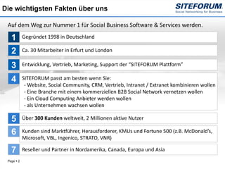 Die wichtigsten Fakten über uns

 Auf dem Weg zur Nummer 1 für Social Business Software & Services werden.

   1        Gegründet 1998 in Deutschland

   2        Ca. 30 Mitarbeiter in Erfurt und London

   3        Entwicklung, Vertrieb, Marketing, Support der “SITEFORUM Plattform”

   4        SITEFORUM passt am besten wenn Sie:
             - Website, Social Community, CRM, Vertrieb, Intranet / Extranet kombinieren wollen
             - Eine Branche mit einem kommerziellen B2B Social Network vernetzen wollen
             - Ein Cloud Computing Anbieter werden wollen
             - als Unternehmen wachsen wollen

   5        Über 300 Kunden weltweit, 2 Millionen aktive Nutzer

   6        Kunden sind Marktführer, Herausforderer, KMUs und Fortune 500 (z.B. McDonald’s,
            Microsoft, VBL, Ingenico, STRATO, VNR)

   7        Reseller und Partner in Nordamerika, Canada, Europa und Asia
 Page  2
 