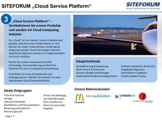 SITEFORUM „Cloud Service Platform“

3     „Cloud Service Platform“ –
    Vertikalisieren Sie unsere Produkte
    und werden ein Cloud Computing
    Anbieter
    Die „Cloud“ ist nun überall. Unsere Produkte sind
    populär, sprechen einen breiten Markt an und
    können von vielen Unternehmen nutzbringend
    eingesetzt werden. Durch Hinzufügen industrie-
    spezifischer Optionen werden sie maßgeschneidert
    und noch nützliche.

    Nutzen Sie unsere massmarkt-erprobte                  Hauptmerkmale
    Technologie, Einsatzerfahrung und Roll-Out            Vertikalisierung & Anpassung         Einfache Installation & Roll-Out
    Optionen für eine innovative Branchenlösung.          Multi-Tenant Architecture            Eingebaute Migration
    Erschließen Sie neue Umsatzkanäle und                 Dynamic Builder and Manager          Zentralisierte Codebasis
    Auftragschancen. Werden Sie Anbieter im stark         Automatisierte Abrechnungsprozesse   Instant Update Prozess
    wachsenden Cloud Computing Markt.


Ideale Zielgruppen                                       Unsere Referenzkunden
Franchise Systeme                 Preise sind abhängig
Verlage                           von Anforderungen.
Industrie-Verbände                Gern erstellen wir
Marktführer und Herausforderer    Ihnen ein passendes
Beratungsunternehmen              Angebot.
Partners gesucht
 Page  7
 