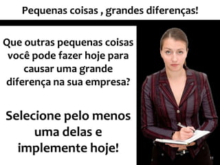 Pequenas coisas , grandes diferenças!

Que outras pequenas coisas
 você pode fazer hoje para
    causar uma grande
diferença na sua empresa?


Selecione pelo menos
     uma delas e
  implemente hoje!
                                           11
 