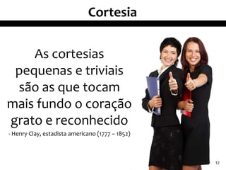 Cortesia


    As cortesias
 pequenas e triviais
 são as que tocam
mais fundo o coração
grato e reconhecido
- Henry Clay, estadista americano (1777 – 1852)



                                                  12
 