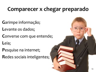 Comparecer x chegar preparado

Garimpe informação;
Levante os dados;
Converse com que entende;
Leia;
Pesquise na internet;
Redes sociais inteligentes;

                                  13
 