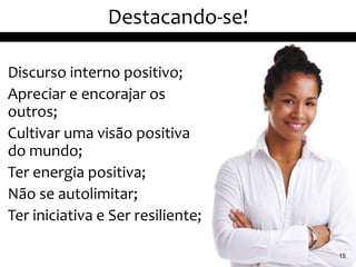 Destacando-se!

Discurso interno positivo;
Apreciar e encorajar os
outros;
Cultivar uma visão positiva
do mundo;
Ter energia positiva;
Não se autolimitar;
Ter iniciativa e Ser resiliente;

                                   15
 
