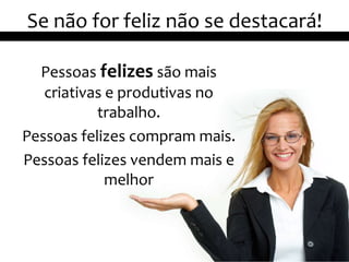 Se não for feliz não se destacará!

  Pessoas felizes são mais
   criativas e produtivas no
           trabalho.
Pessoas felizes compram mais.
Pessoas felizes vendem mais e
             melhor



                                     16
 