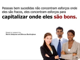 Pessoas bem sucedidas não concentram esforços onde
eles são fracos, eles concentram esforços para
capitalizar onde eles são bons.




                                                28
 