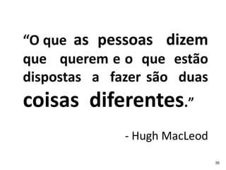“O que as pessoas dizem
que querem e o que estão
dispostas a fazer são duas
coisas diferentes.”
              - Hugh MacLeod
                               35
 