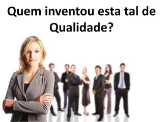 Quem inventou esta tal de
      Qualidade?
 